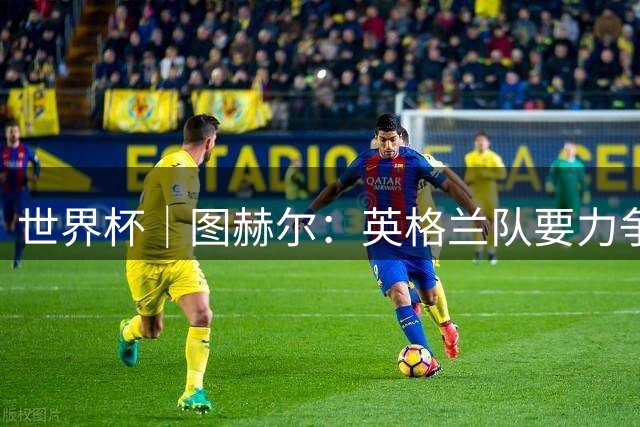 世界杯｜图赫尔：英格兰队要力争60年来的最佳战绩