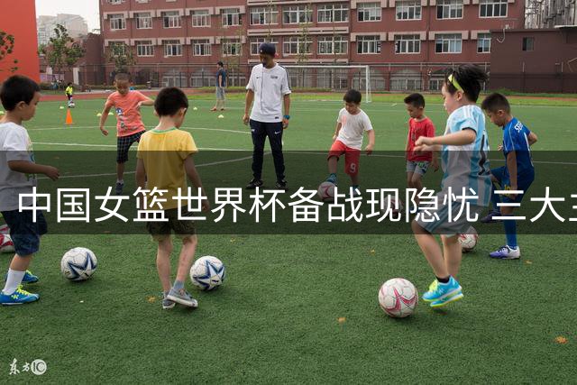 中国女篮世界杯备战现隐忧 三大主力归期未定引球迷热议