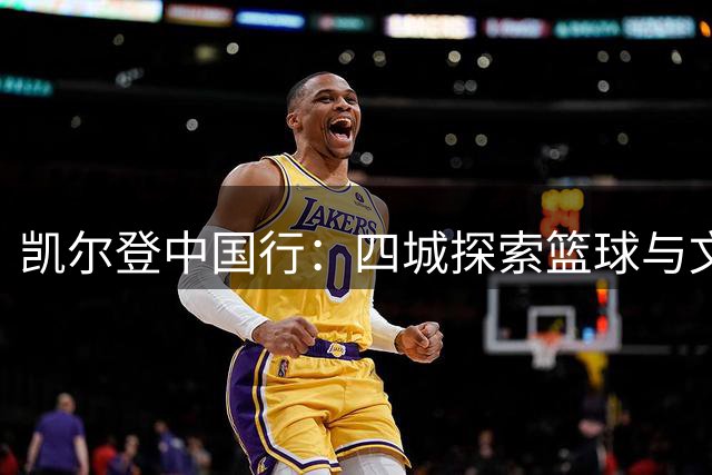 凯尔登中国行：四城探索篮球与文化融合