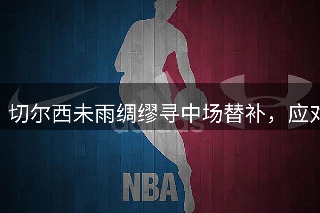 切尔西未雨绸缪寻中场替补，应对潜在恩佐转会