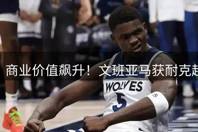 商业价值飙升！文班亚马获耐克超长约 签名球鞋确认年内上市