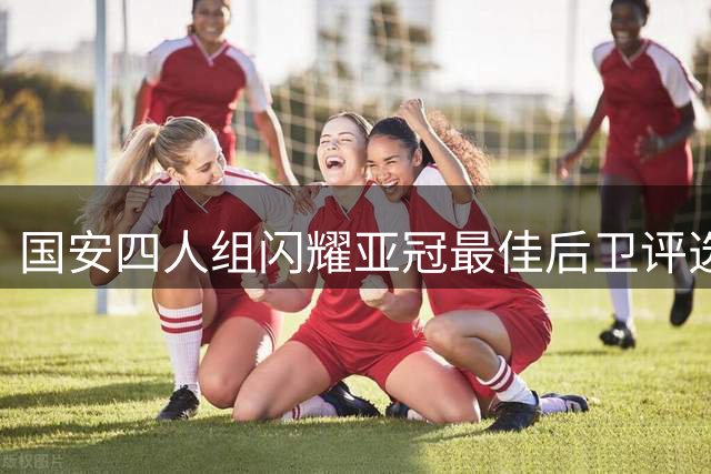 国安四人组闪耀亚冠最佳后卫评选 多维度数据展现防守实力
