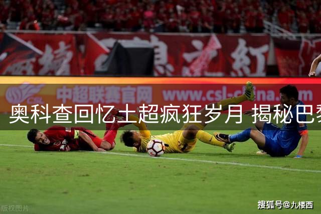 奥科查回忆土超疯狂岁月 揭秘巴黎生涯转折与小罗黄金搭档