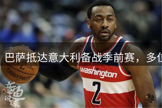 巴萨抵达意大利备战季前赛，多位主力缺席引发关注