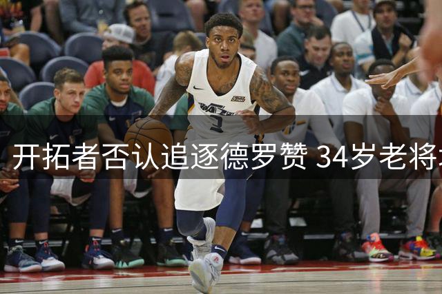 开拓者否认追逐德罗赞 34岁老将场均18+4仍待业