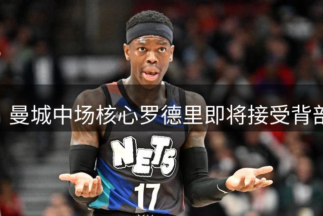 曼城中场核心罗德里即将接受背部手术 复出计划暂未明确