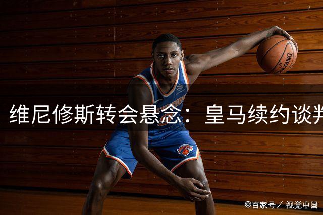 维尼修斯转会悬念：皇马续约谈判陷僵局 阿森纳成唯一潜在下家