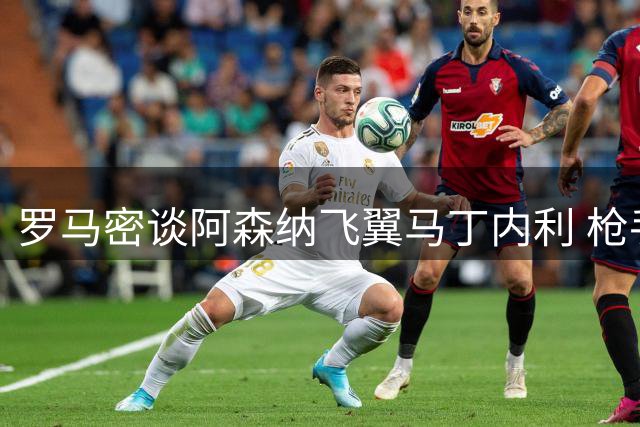 罗马密谈阿森纳飞翼马丁内利 枪手手握关键续约条款