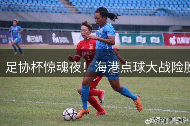 足协杯惊魂夜！海港点球大战险胜深圳 门将神扑救主