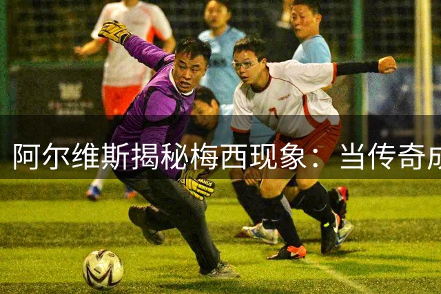 阿尔维斯揭秘梅西现象：当传奇成为全民公敌的深层逻辑