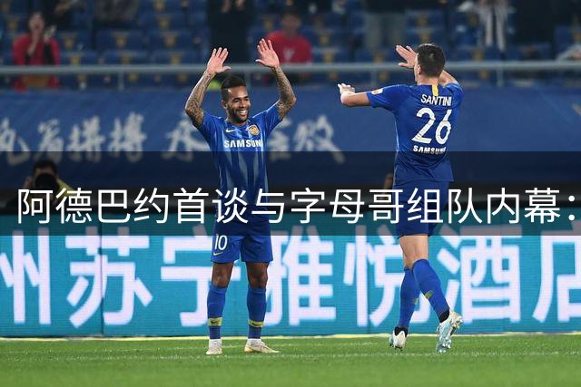 阿德巴约首谈与字母哥组队内幕：经纪人牵线促成梦幻联手