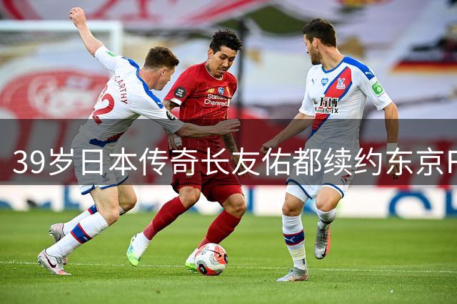 39岁日本传奇长友佑都续约东京FC 冲击三浦知良最年长进球纪录